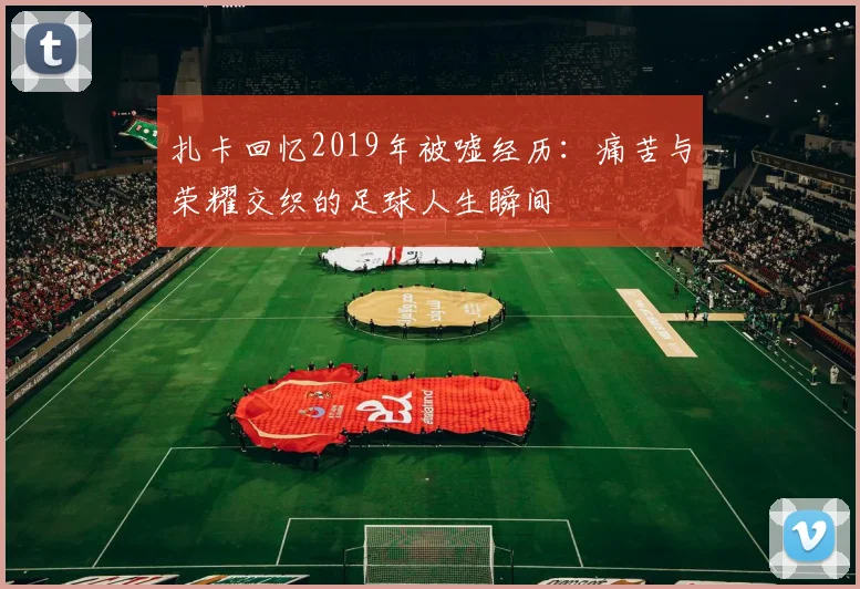 扎卡回忆2019年被嘘经历：痛苦与荣耀交织的足球人生瞬间