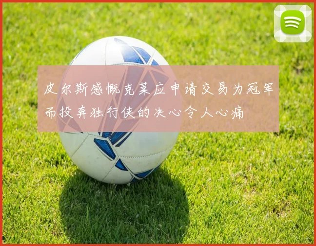 皮尔斯感慨克莱应申请交易为冠军而投奔独行侠的决心令人心痛