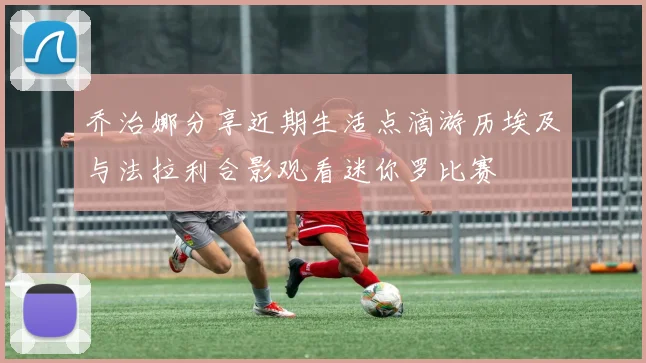 乔治娜分享近期生活点滴游历埃及与法拉利合影观看迷你罗比赛