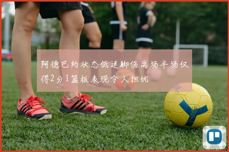阿德巴约状态低迷脚伤离场半场仅得2分1篮板表现令人担忧