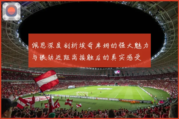 佩恩深度剖析埃奇库姆的强大魅力与狠劲近距离接触后的真实感受