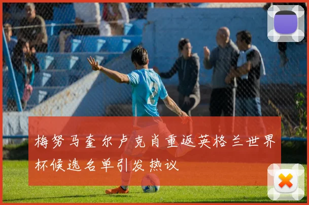梅努马奎尔卢克肖重返英格兰世界杯候选名单引发热议