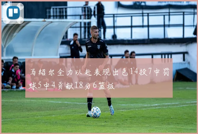 马绍尔全力以赴表现出色14投7中罚球5中4贡献18分6篮板