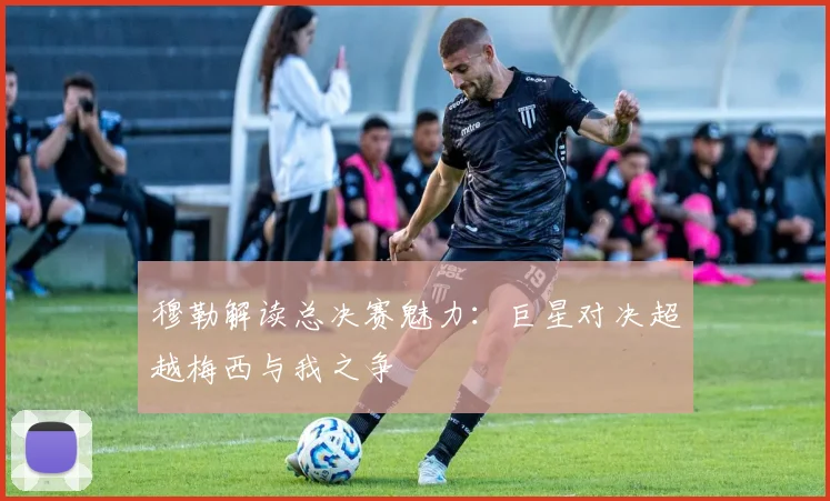 穆勒解读总决赛魅力：巨星对决超越梅西与我之争