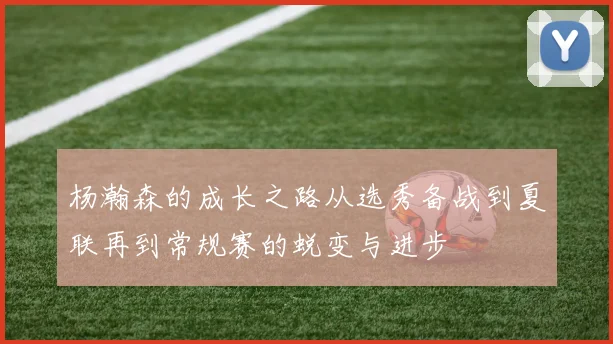 杨瀚森的成长之路从选秀备战到夏联再到常规赛的蜕变与进步