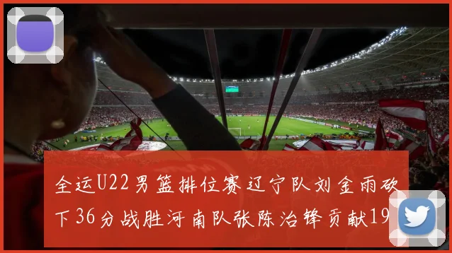 全运U22男篮排位赛辽宁队刘金雨砍下36分战胜河南队张陈治锋贡献19分17篮板