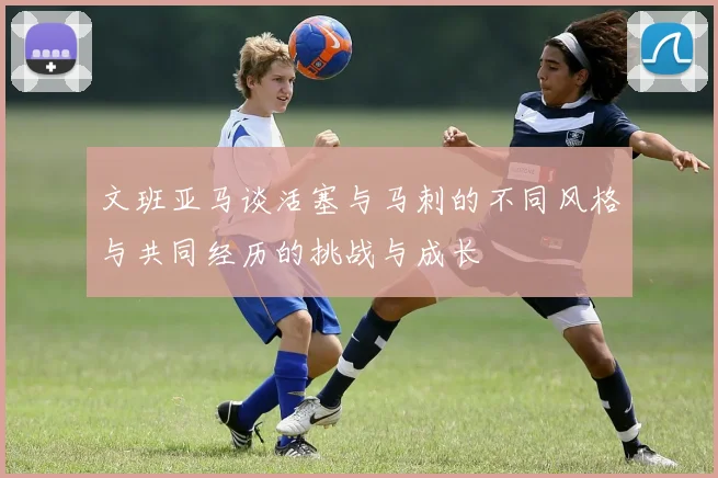 文班亚马谈活塞与马刺的不同风格与共同经历的挑战与成长