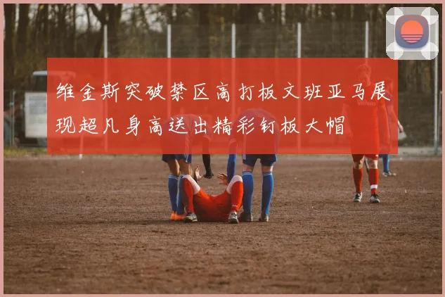 维金斯突破禁区高打板文班亚马展现超凡身高送出精彩钉板大帽