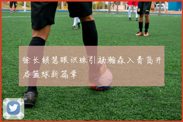 徐长锁慧眼识珠引杨瀚森入青岛开启篮球新篇章