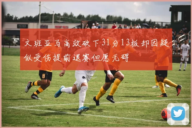 文班亚马高效砍下31分13板却因疑似受伤提前退赛但愿无碍