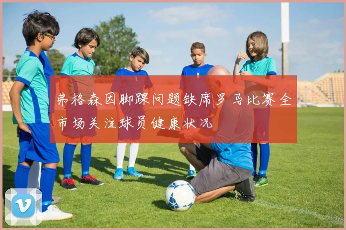 弗格森因脚踝问题缺席罗马比赛全市场关注球员健康状况