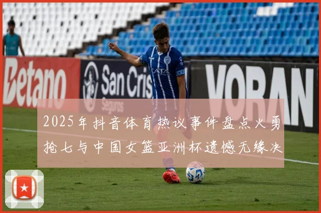 2025年抖音体育热议事件盘点火勇抢七与中国女篮亚洲杯遗憾无缘决赛
