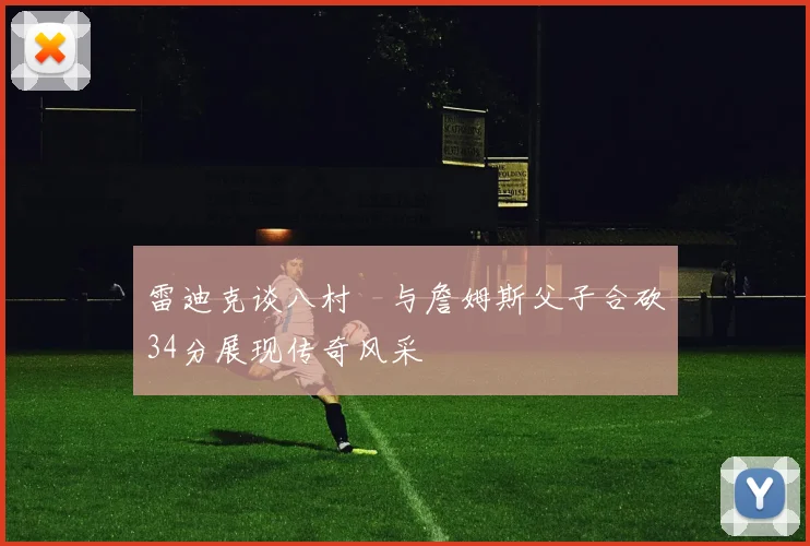 雷迪克谈八村塁与詹姆斯父子合砍34分展现传奇风采