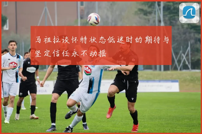 马祖拉谈怀特状态低迷时的期待与坚定信任永不动摇