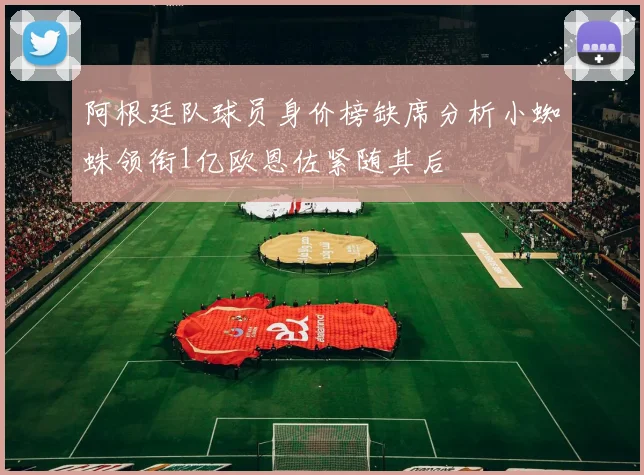 阿根廷队球员身价榜缺席分析小蜘蛛领衔1亿欧恩佐紧随其后