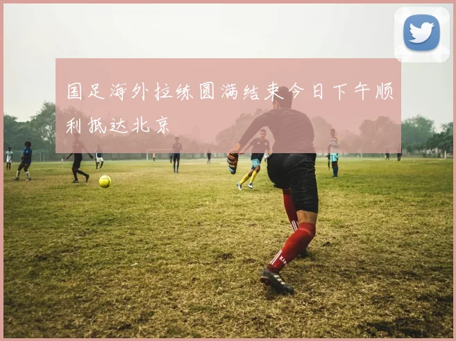 国足海外拉练圆满结束今日下午顺利抵达北京