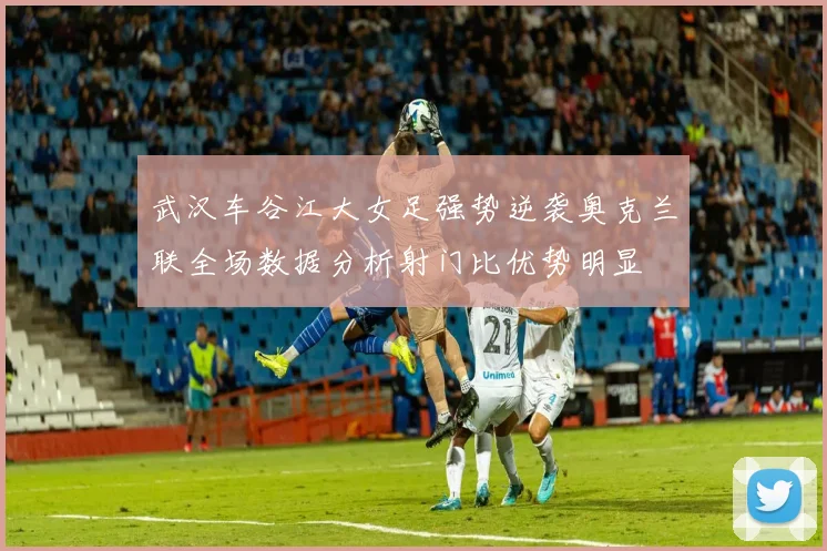 武汉车谷江大女足强势逆袭奥克兰联全场数据分析射门比优势明显