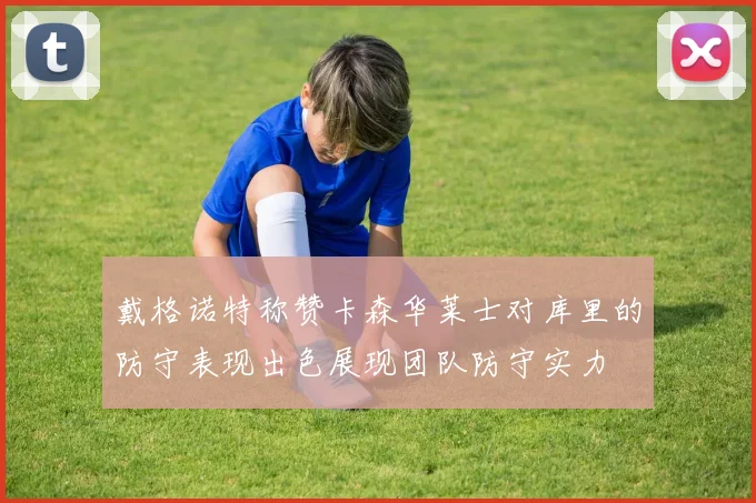 戴格诺特称赞卡森华莱士对库里的防守表现出色展现团队防守实力