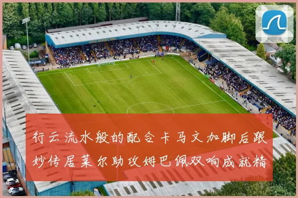 行云流水般的配合卡马文加脚后跟妙传居莱尔助攻姆巴佩双响成就精彩瞬间