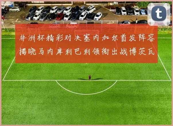 非洲杯精彩对决塞内加尔首发阵容揭晓马内库利巴利领衔出战博茨瓦纳