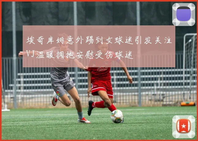 埃奇库姆意外踢到女球迷引发关注VJ温暖拥抱安慰受伤球迷