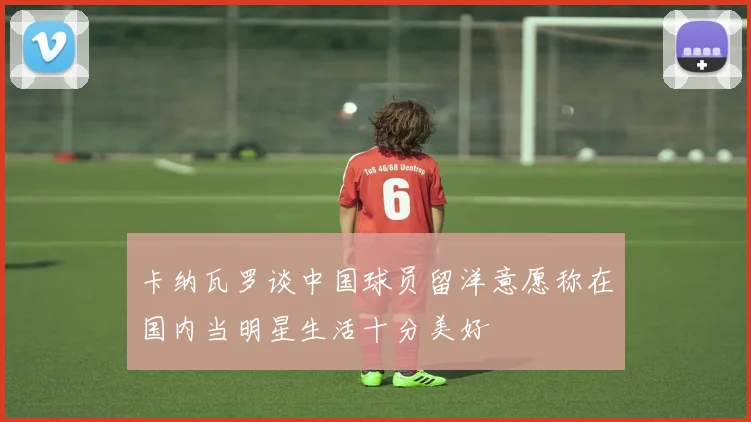 卡纳瓦罗谈中国球员留洋意愿称在国内当明星生活十分美好