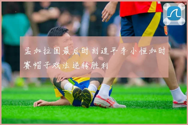 孟加拉国最后时刻追平李小恒加时赛帽子戏法逆转胜利