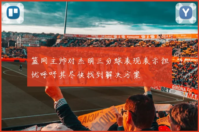 篮网主帅对杰明三分球表现表示担忧呼吁其尽快找到解决方案