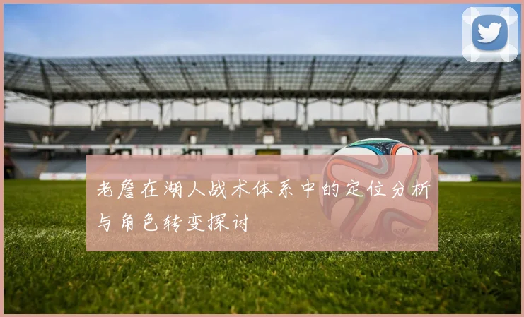 老詹在湖人战术体系中的定位分析与角色转变探讨