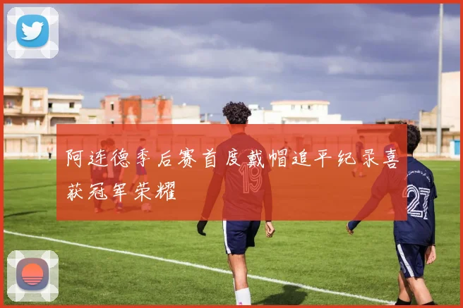 阿连德季后赛首度戴帽追平纪录喜获冠军荣耀