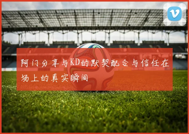 阿门分享与KD的默契配合与信任在场上的真实瞬间