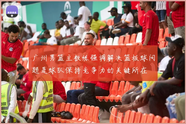 广州男篮主教练强调解决篮板球问题是球队保持竞争力的关键所在
