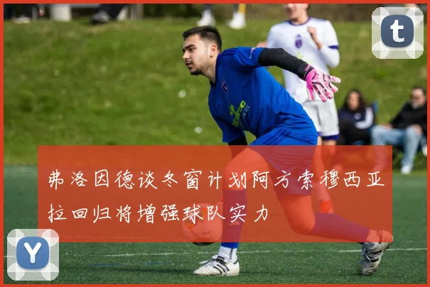 弗洛因德谈冬窗计划阿方索穆西亚拉回归将增强球队实力