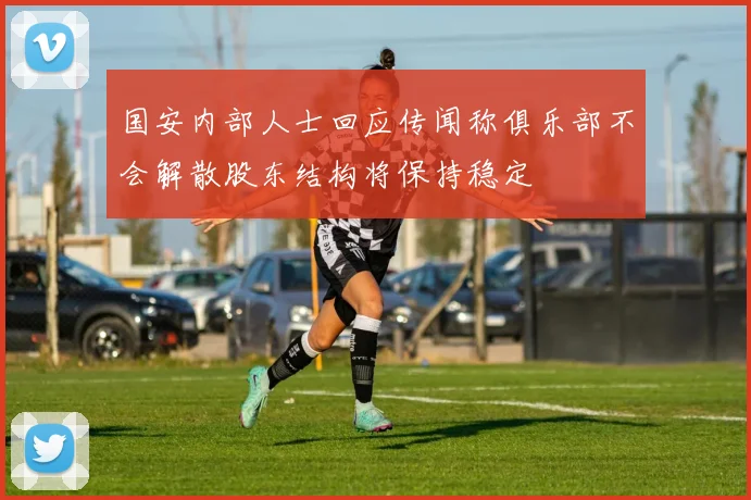 国安内部人士回应传闻称俱乐部不会解散股东结构将保持稳定