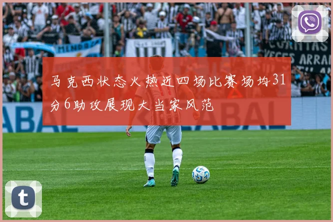马克西状态火热近四场比赛场均31分6助攻展现大当家风范